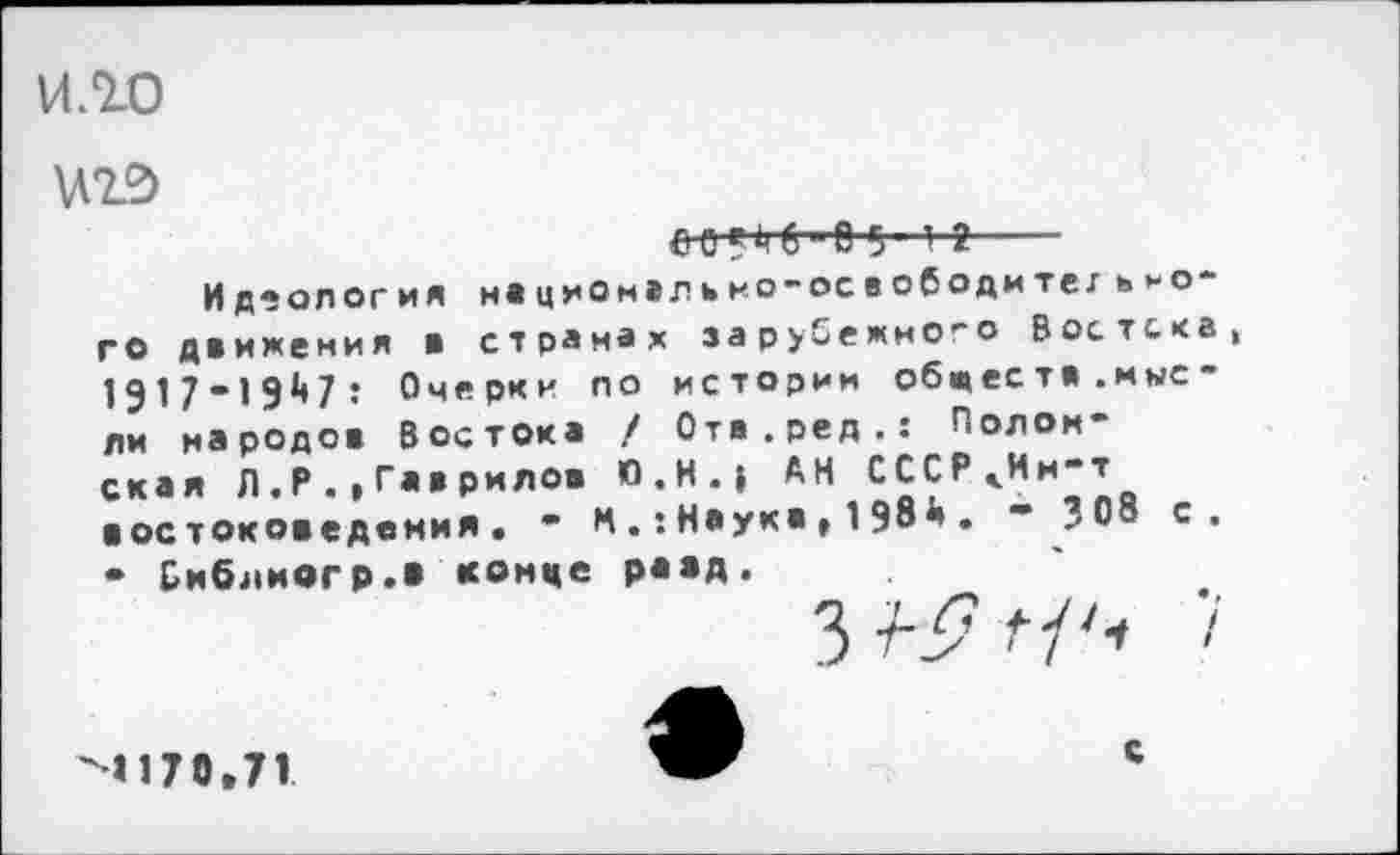 ﻿ИЛО
ее*<тб--8 5 -) г--
Идеология нвциомдлкно-освободитег»"О* го движения в странах зарубежного Востска, 1Э17“19|*7: Очерки по истории объест*.мысли народом Востока / Отв.ред.: Полонская Л.Р.»Гав рилов П.Н.» АН СССРкИи-т востоковедения. - И Наука , 1 98*. • 308 с. • Библиогр.в конце равд.
3	1
^»170.71
с